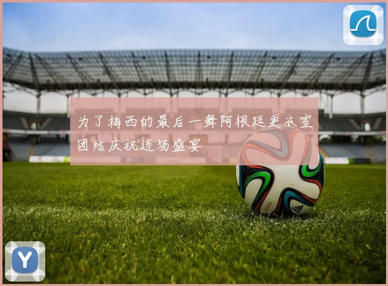 为了梅西的最后一舞阿根廷更衣室团结庆祝连场盛宴