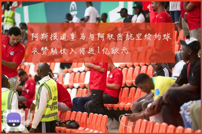 阿斯报道皇马与阿联酋航空续约球衣赞助收入将近1亿欧元