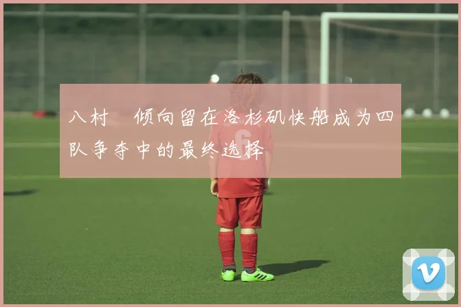 八村塁倾向留在洛杉矶快船成为四队争夺中的最终选择