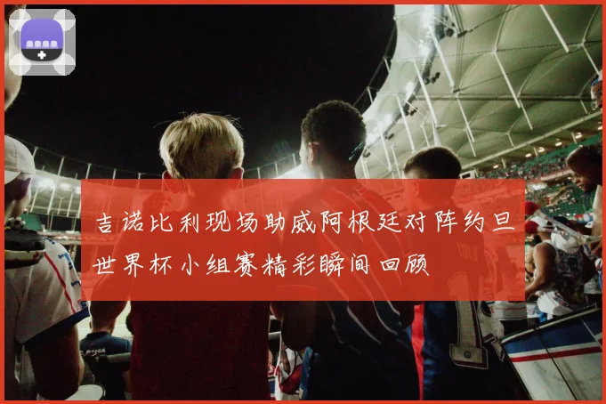 吉诺比利现场助威阿根廷对阵约旦世界杯小组赛精彩瞬间回顾