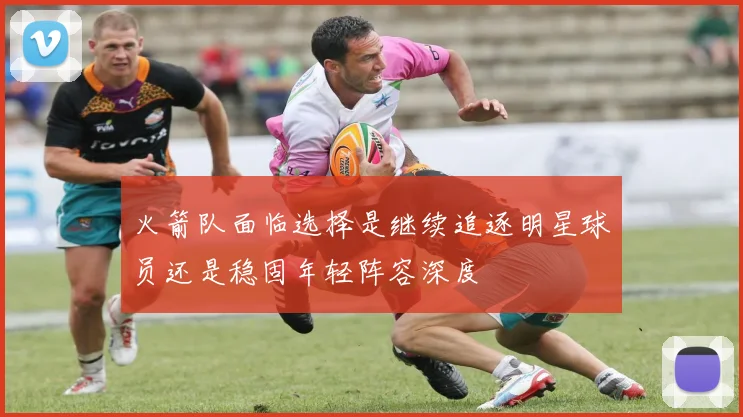 火箭队面临选择是继续追逐明星球员还是稳固年轻阵容深度