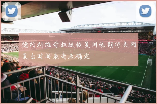 德约科维奇积极恢复训练期待美网复出时间表尚未确定