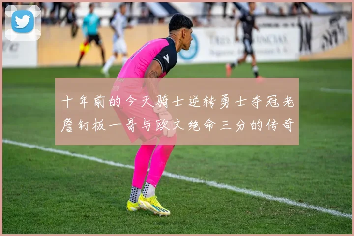 十年前的今天骑士逆转勇士夺冠老詹钉板一哥与欧文绝命三分的传奇时刻