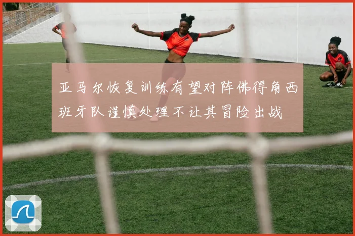 亚马尔恢复训练有望对阵佛得角西班牙队谨慎处理不让其冒险出战