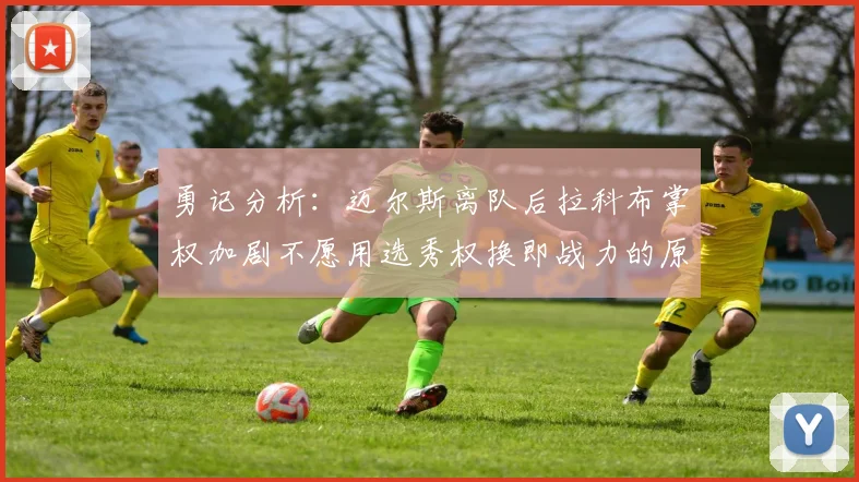 勇记分析：迈尔斯离队后拉科布掌权加剧不愿用选秀权换即战力的原因