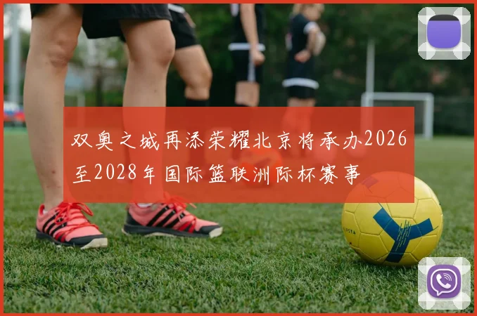 双奥之城再添荣耀北京将承办2026至2028年国际篮联洲际杯赛事