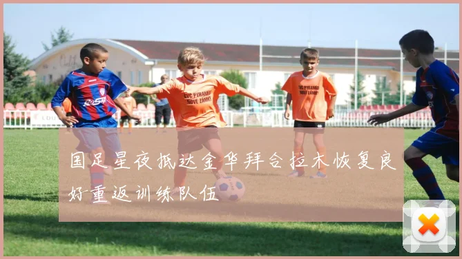 国足星夜抵达金华拜合拉木恢复良好重返训练队伍