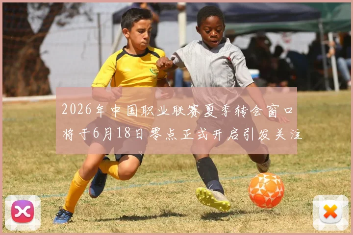 2026年中国职业联赛夏季转会窗口将于6月18日零点正式开启引发关注