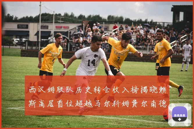 西汉姆联队历史转会收入榜揭晓赖斯高居首位超越马尔科姆费尔南德斯