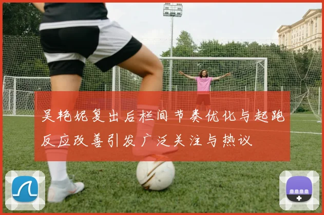 吴艳妮复出后栏间节奏优化与起跑反应改善引发广泛关注与热议