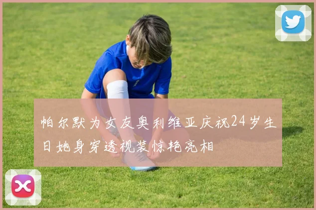 帕尔默为女友奥利维亚庆祝24岁生日她身穿透视装惊艳亮相
